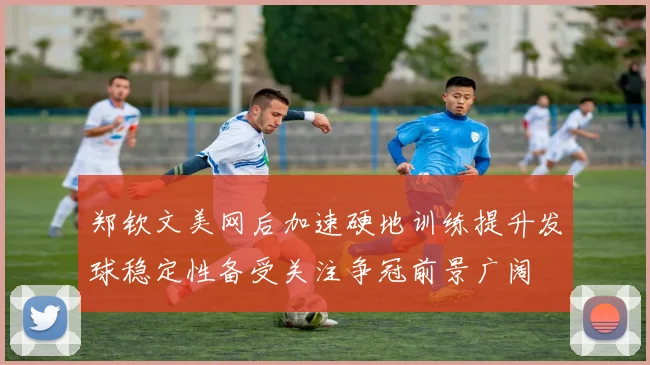 郑钦文美网后加速硬地训练提升发球稳定性备受关注争冠前景广阔