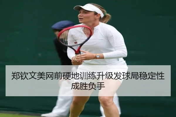 郑钦文美网前硬地训练升级发球局稳定性成胜负手