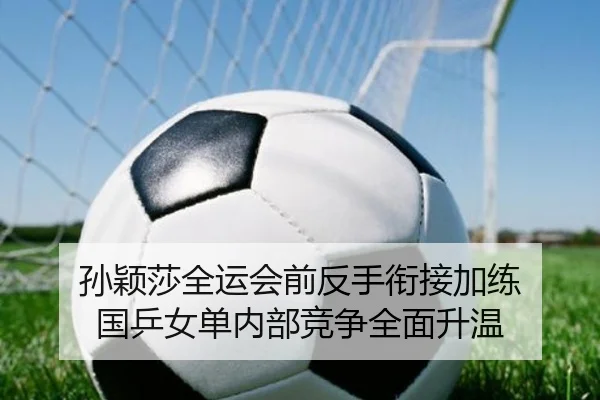 孙颖莎全运会前反手衔接加练 国乒女单内部竞争全面升温